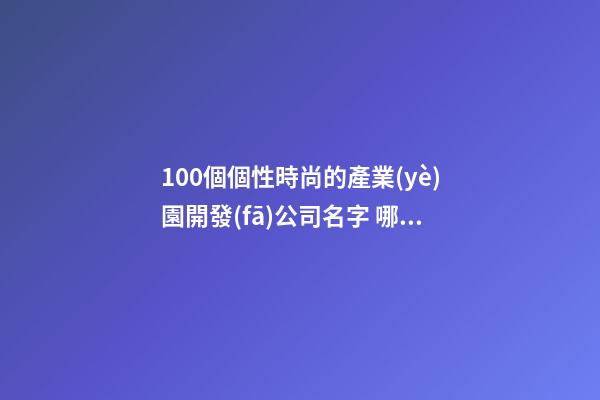 100個個性時尚的產業(yè)園開發(fā)公司名字 哪類意思合適